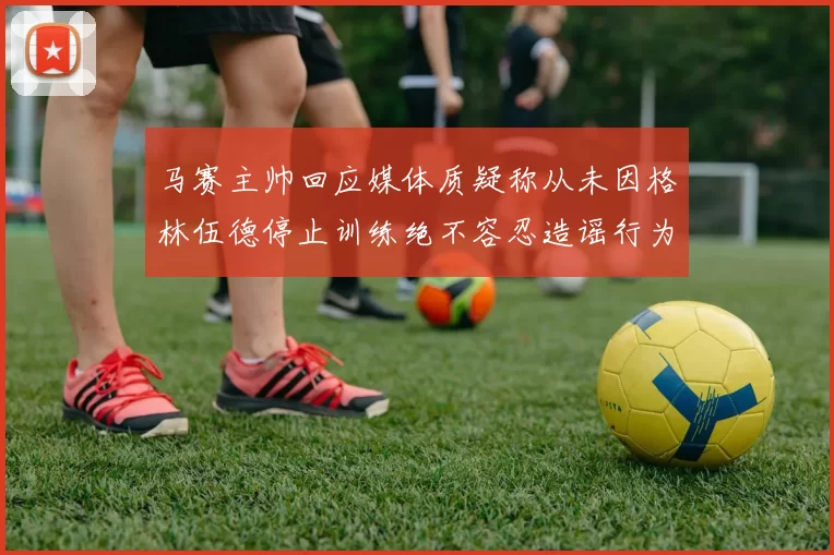 马赛主帅回应媒体质疑称从未因格林伍德停止训练绝不容忍造谣行为
