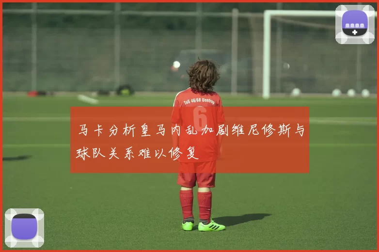 马卡分析皇马内乱加剧维尼修斯与球队关系难以修复