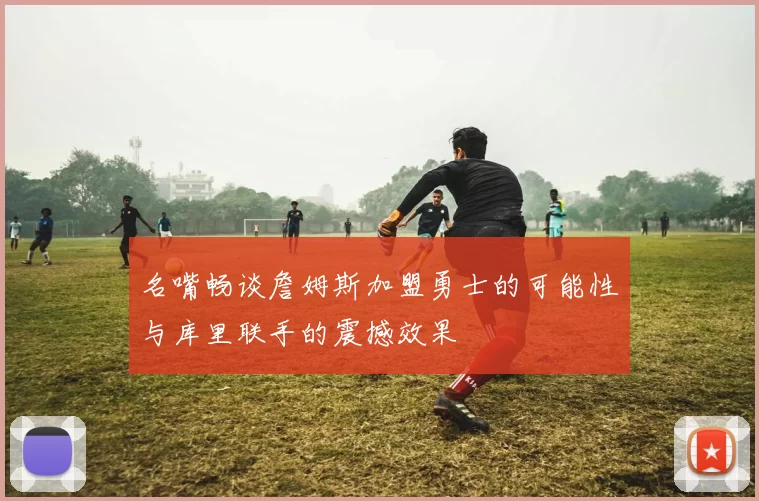 名嘴畅谈詹姆斯加盟勇士的可能性与库里联手的震撼效果