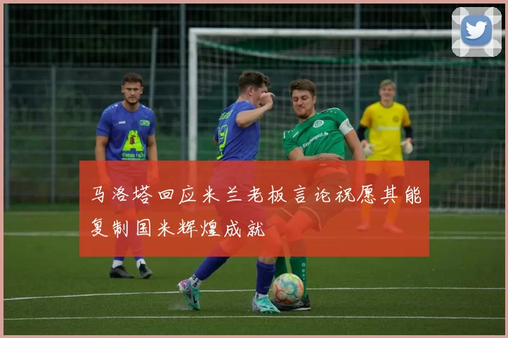 马洛塔回应米兰老板言论祝愿其能复制国米辉煌成就