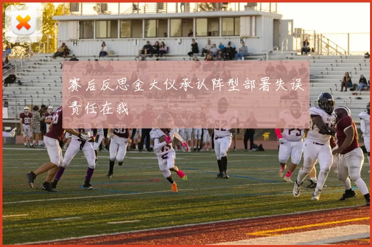 赛后反思金大仪承认阵型部署失误责任在我