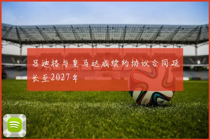 吕迪格与皇马达成续约协议合同延长至2027年