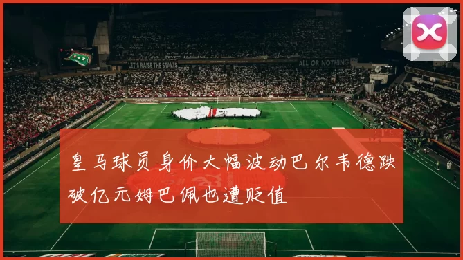 皇马球员身价大幅波动巴尔韦德跌破亿元姆巴佩也遭贬值