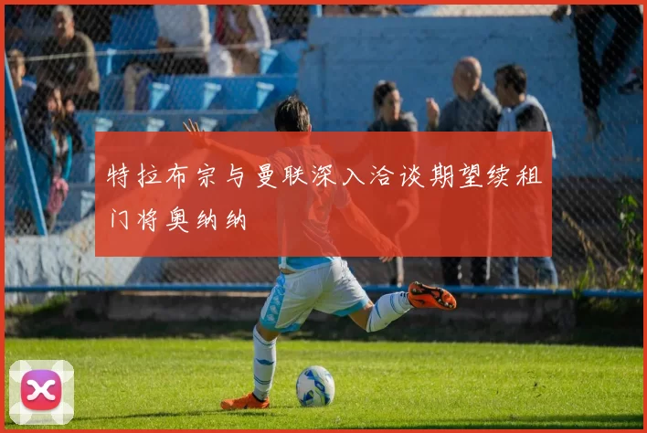 特拉布宗与曼联深入洽谈期望续租门将奥纳纳