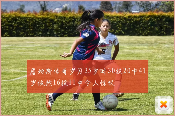 詹姆斯传奇岁月35岁时30投20中41岁依然16投11中令人惊叹