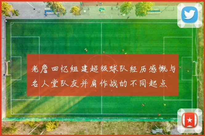 老詹回忆组建超级球队经历感慨与名人堂队友并肩作战的不同起点