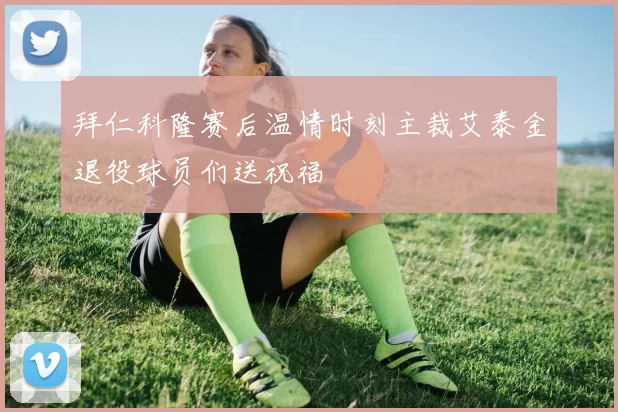 拜仁科隆赛后温情时刻主裁艾泰金退役球员们送祝福