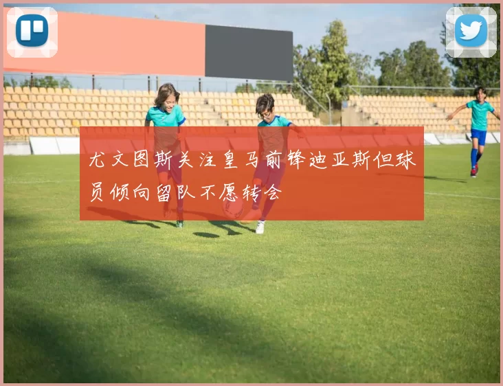 尤文图斯关注皇马前锋迪亚斯但球员倾向留队不愿转会