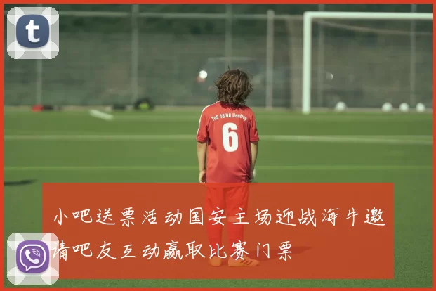 小吧送票活动国安主场迎战海牛邀请吧友互动赢取比赛门票